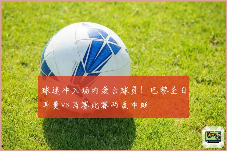 球迷冲入场内袭击球员!巴黎圣日耳曼vs马赛比赛两度中断