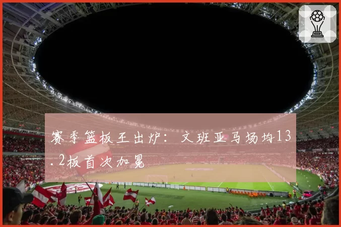 赛季篮板王出炉：文班亚马场均13.2板首次加冕