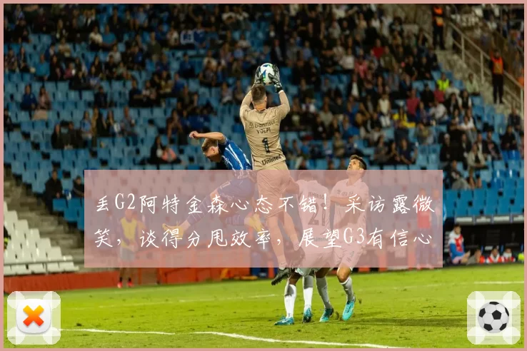 丢G2阿特金森心态不错！采访露微笑，谈得分甩效率，展望G3有信心