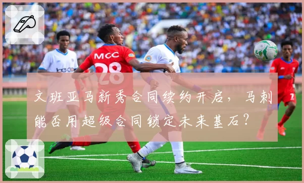 文班亚马新秀合同续约开启，马刺能否用超级合同锁定未来基石？