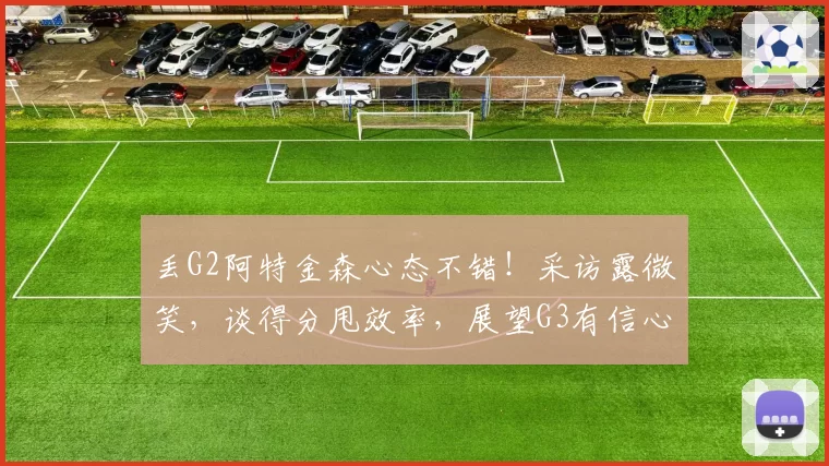 丢G2阿特金森心态不错！采访露微笑，谈得分甩效率，展望G3有信心