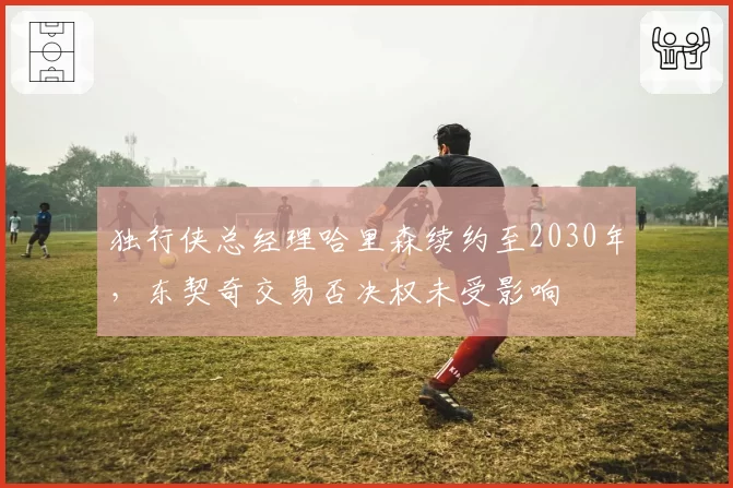 独行侠总经理哈里森续约至2030年，东契奇交易否决权未受影响