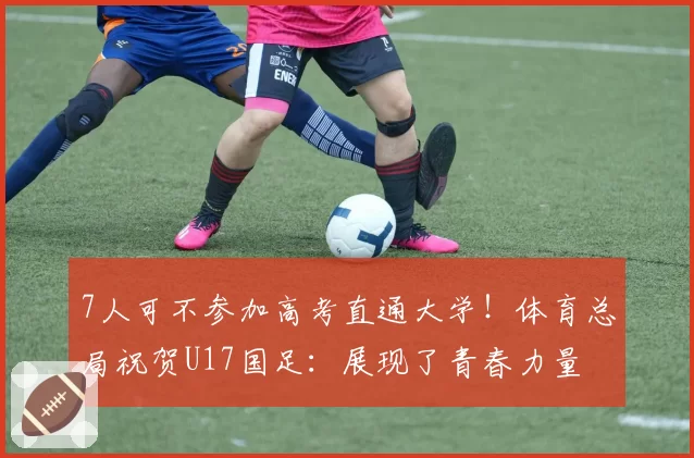 7人可不参加高考直通大学！体育总局祝贺U17国足：展现了青春力量