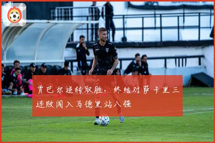 贾巴尔逆转取胜,终结对萨卡里三连败闯入马德里站八强