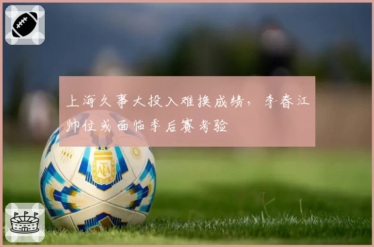 上海久事大投入难换成绩，李春江帅位或面临季后赛考验