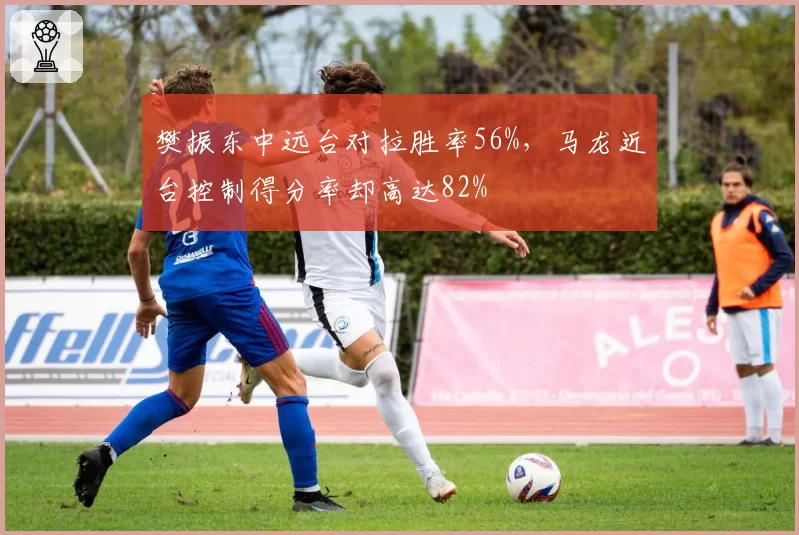 樊振东中远台对拉胜率56%,马龙近台控制得分率却高达82%