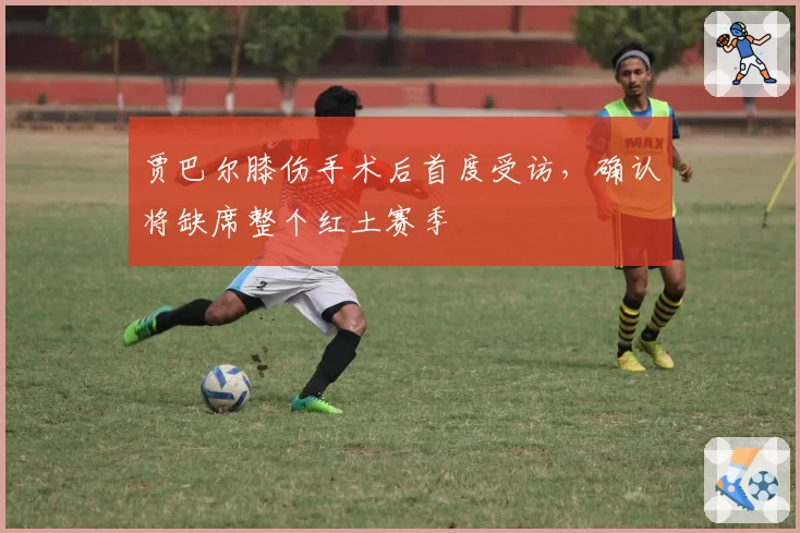 贾巴尔膝伤手术后首度受访，确认将缺席整个红土赛季