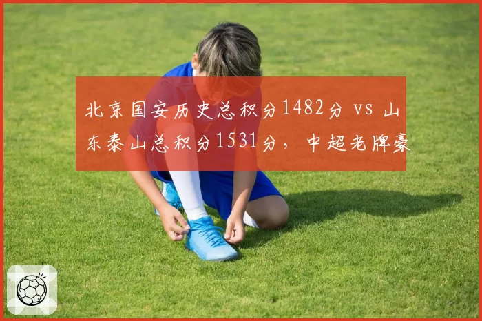 北京国安历史总积分1482分 vs 山东泰山总积分1531分，中超老牌豪门积分榜暗战