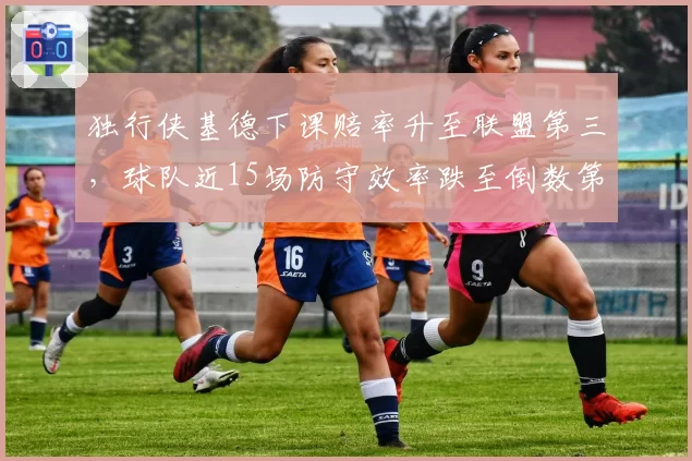 独行侠基德下课赔率升至联盟第三，球队近15场防守效率跌至倒数第五，管理层公开力挺藏暗涌