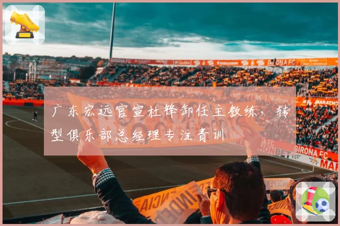 广东宏远官宣杜锋卸任主教练,转型俱乐部总经理专注青训