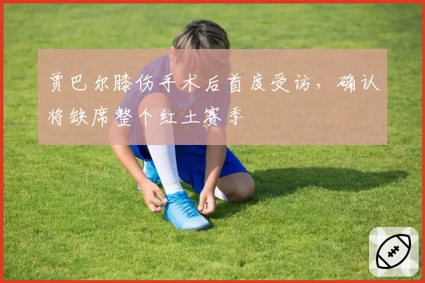 贾巴尔膝伤手术后首度受访，确认将缺席整个红土赛季