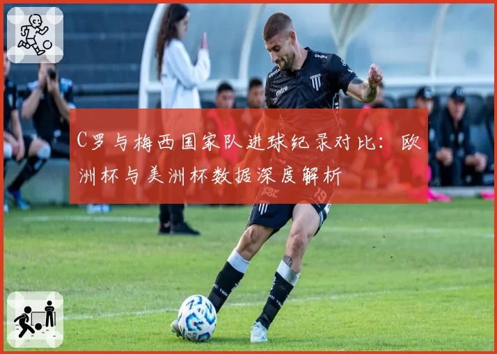 C罗与梅西国家队进球纪录对比:欧洲杯与美洲杯数据深度解析