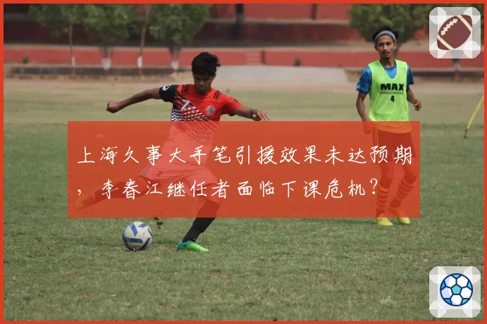 上海久事大手笔引援效果未达预期,李春江继任者面临下课危机?