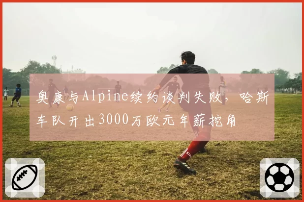 奥康与Alpine续约谈判失败，哈斯车队开出3000万欧元年薪挖角