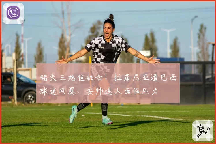 错失三绝佳机会！拉菲尼亚遭巴西球迷网暴，安帅选人面临压力