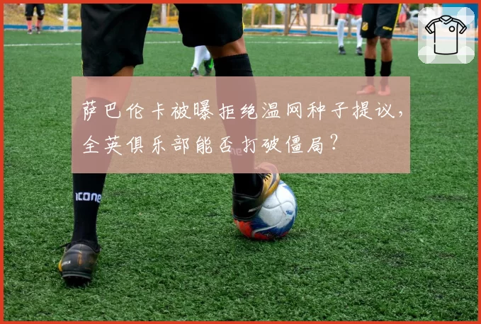 萨巴伦卡被曝拒绝温网种子提议,全英俱乐部能否打破僵局?