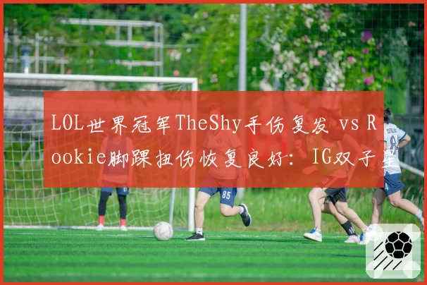 LOL世界冠军TheShy手伤复发 vs Rookie脚踝扭伤恢复良好：IG双子星的伤病命运截然不同