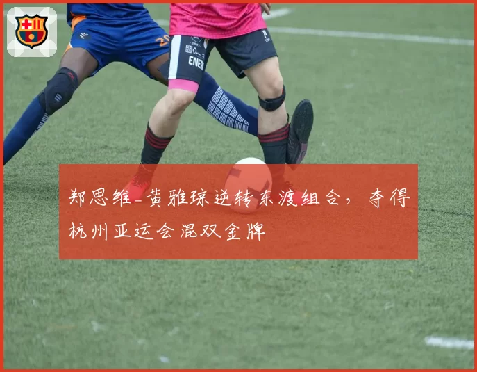 郑思维_黄雅琼逆转东渡组合,夺得杭州亚运会混双金牌