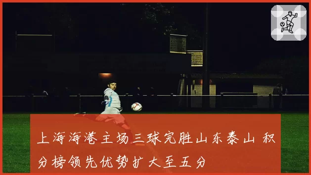 上海海港主场三球完胜山东泰山 积分榜领先优势扩大至五分