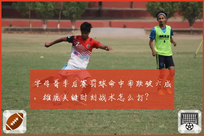 字母哥季后赛罚球命中率跌破六成,雄鹿关键时刻战术怎么打?