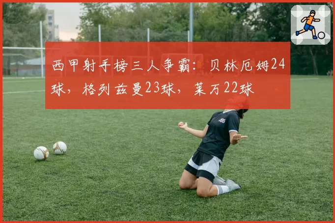 西甲射手榜三人争霸：贝林厄姆24球，格列兹曼23球，莱万22球