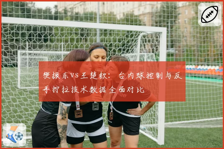 樊振东vs王楚钦：台内球控制与反手拧拉技术数据全面对比