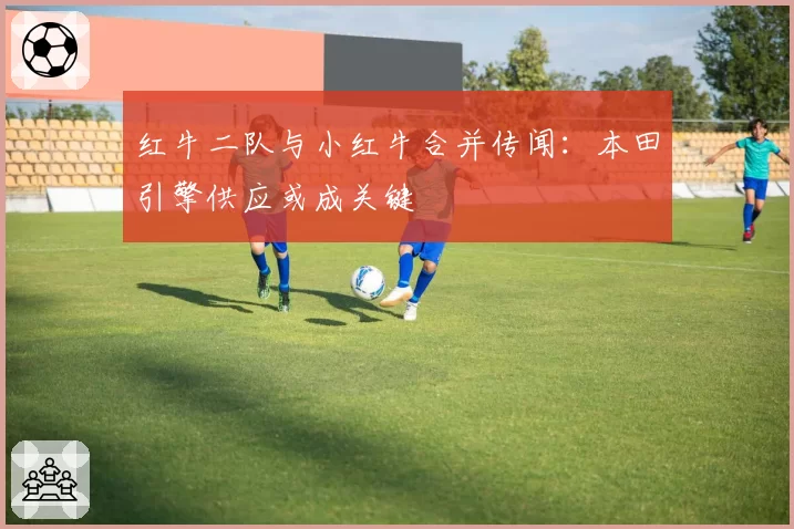红牛二队与小红牛合并传闻：本田引擎供应或成关键