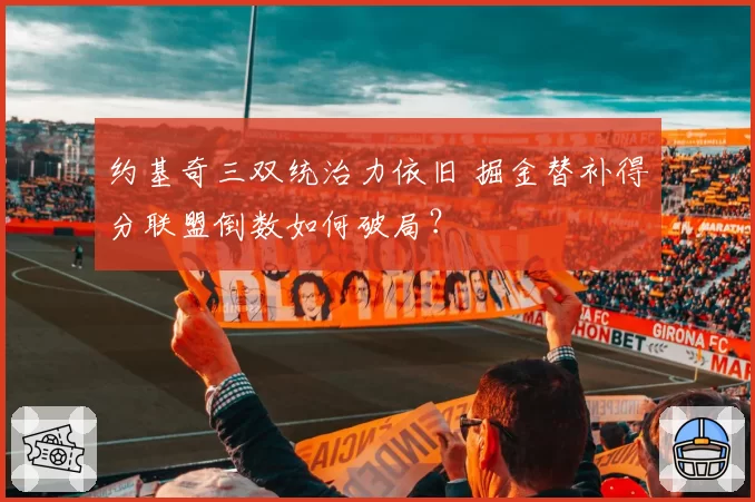 约基奇三双统治力依旧 掘金替补得分联盟倒数如何破局?