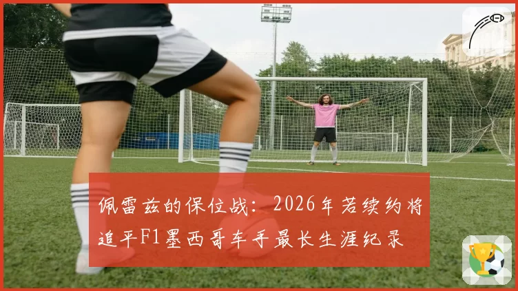 佩雷兹的保位战:2026年若续约将追平F1墨西哥车手最长生涯纪录