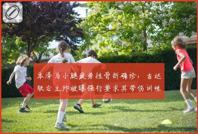 本泽马小腿疲劳性骨折确诊,吉达联合主帅被曝强行要求其带伤训练