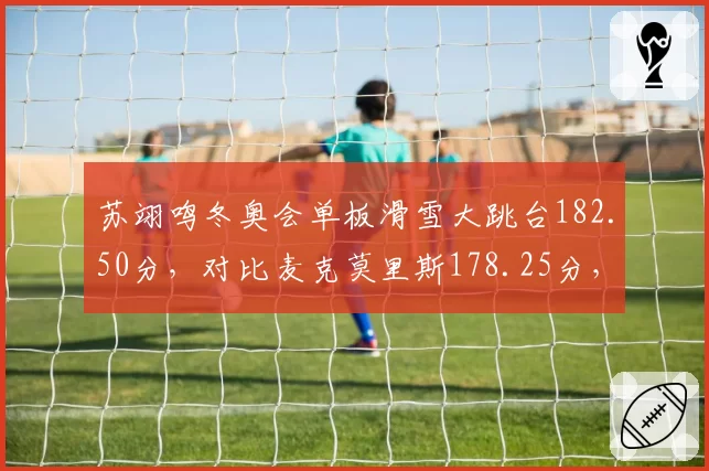 苏翊鸣冬奥会单板滑雪大跳台182.50分,对比麦克莫里斯178.25分,中国小将技术突破