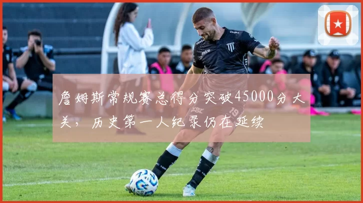 詹姆斯常规赛总得分突破45000分大关，历史第一人纪录仍在延续