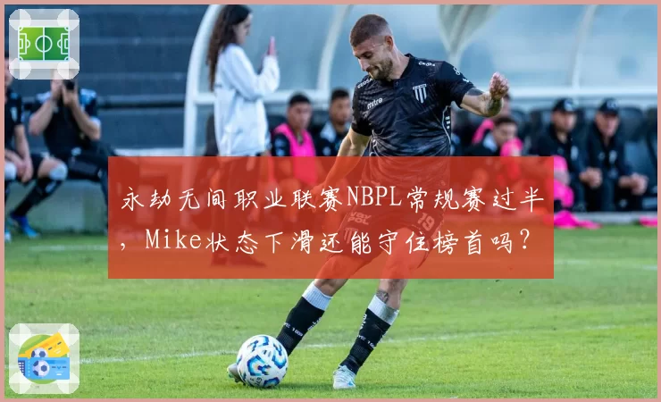 永劫无间职业联赛NBPL常规赛过半，Mike状态下滑还能守住榜首吗？