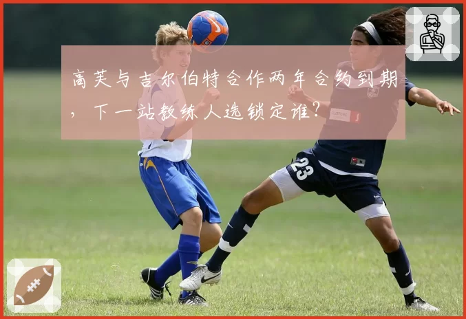 高芙与吉尔伯特合作两年合约到期,下一站教练人选锁定谁?