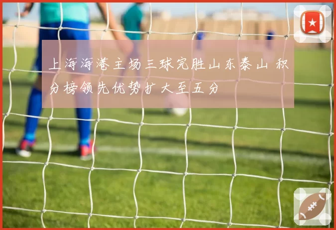 上海海港主场三球完胜山东泰山 积分榜领先优势扩大至五分
