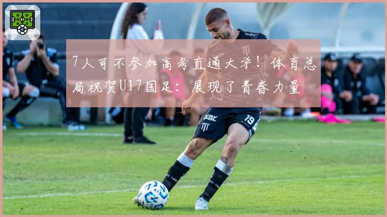7人可不参加高考直通大学！体育总局祝贺U17国足：展现了青春力量