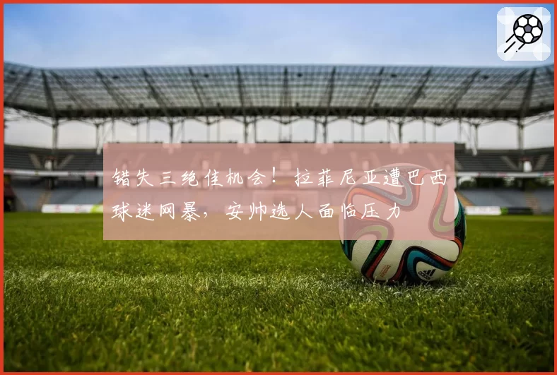 错失三绝佳机会！拉菲尼亚遭巴西球迷网暴，安帅选人面临压力