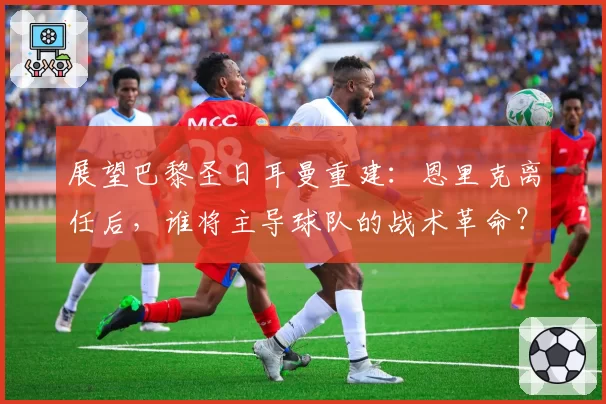 展望巴黎圣日耳曼重建:恩里克离任后,谁将主导球队的战术革命?