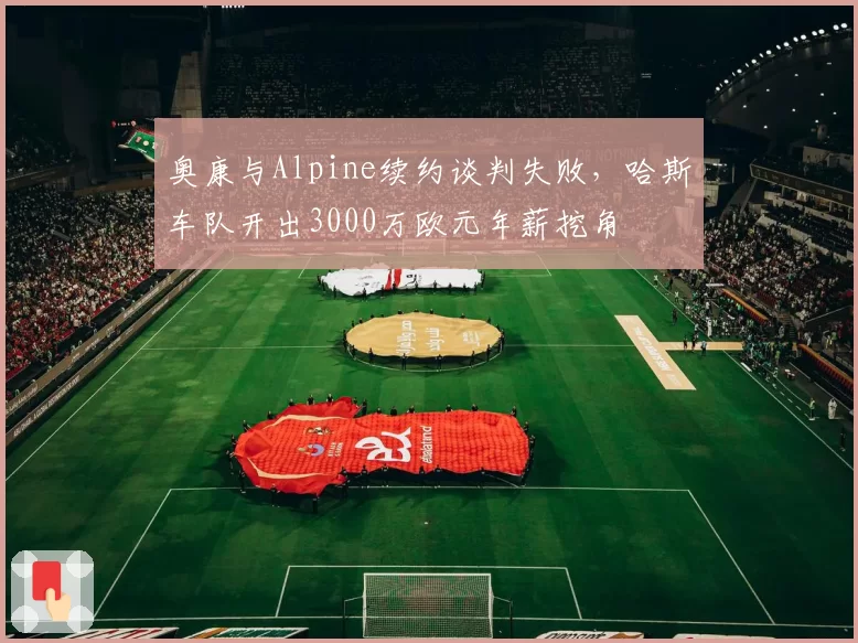 奥康与Alpine续约谈判失败，哈斯车队开出3000万欧元年薪挖角