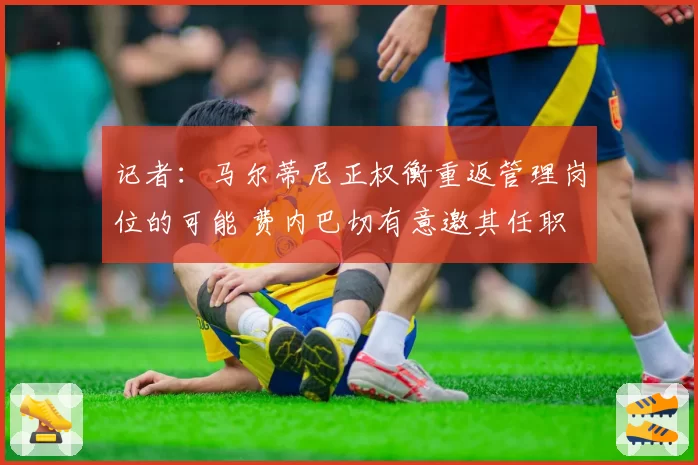 记者:马尔蒂尼正权衡重返管理岗位的可能 费内巴切有意邀其任职