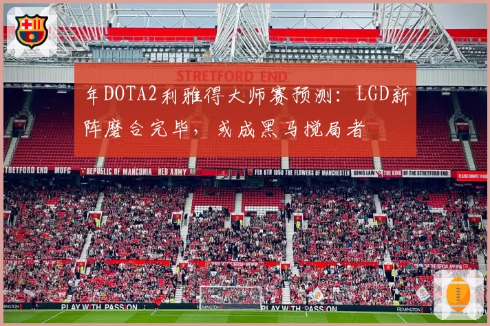 年DOTA2利雅得大师赛预测:LGD新阵磨合完毕,或成黑马搅局者