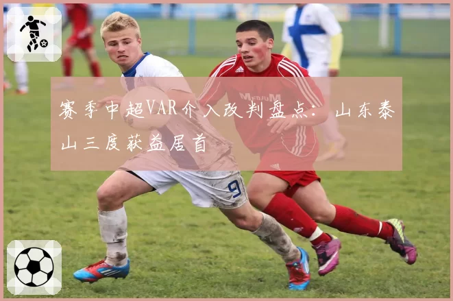 赛季中超VAR介入改判盘点：山东泰山三度获益居首