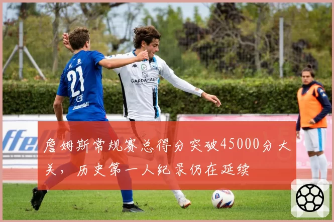 詹姆斯常规赛总得分突破45000分大关，历史第一人纪录仍在延续