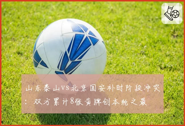 山东泰山vs北京国安补时阶段冲突：双方累计8张黄牌创本轮之最