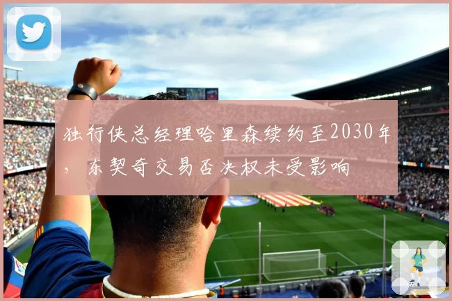 独行侠总经理哈里森续约至2030年，东契奇交易否决权未受影响