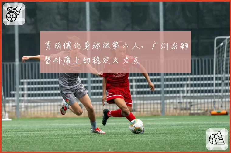 贾明儒化身超级第六人,广州龙狮替补席上的稳定火力点