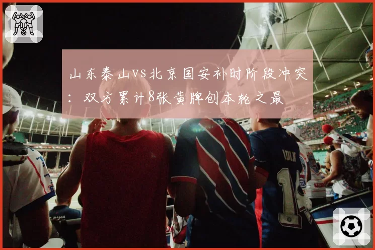 山东泰山vs北京国安补时阶段冲突：双方累计8张黄牌创本轮之最