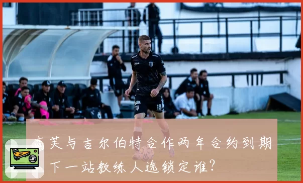 高芙与吉尔伯特合作两年合约到期,下一站教练人选锁定谁?