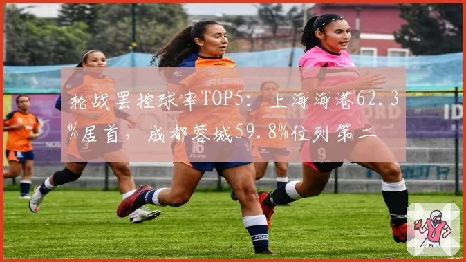 轮战罢控球率TOP5：上海海港62.3%居首，成都蓉城59.8%位列第二