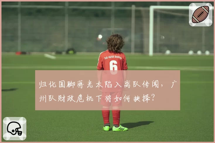 归化国脚蒋光太陷入离队传闻,广州队财政危机下将如何抉择?